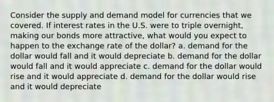 Consider the supply and demand model for currencies that we covered. If interest rates in the U.S. were to triple overnight, making our bonds more attractive, what would you expect to happen to the exchange rate of the dollar? a. demand for the dollar would fall and it would depreciate b. demand for the dollar would fall and it would appreciate c. demand for the dollar would rise and it would appreciate d. demand for the dollar would rise and it would depreciate