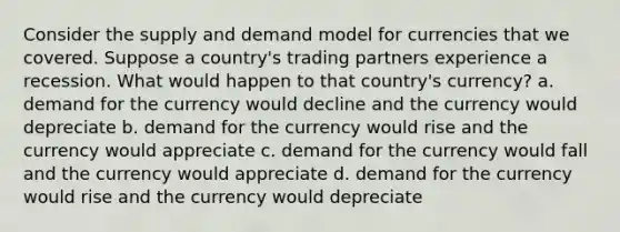 Consider the supply and demand model for currencies that we covered. Suppose a country's trading partners experience a recession. What would happen to that country's currency? a. demand for the currency would decline and the currency would depreciate b. demand for the currency would rise and the currency would appreciate c. demand for the currency would fall and the currency would appreciate d. demand for the currency would rise and the currency would depreciate