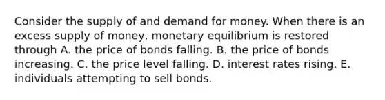 Consider the supply of and demand for money. When there is an excess supply of​ money, monetary equilibrium is restored through A. the price of bonds falling. B. the price of bonds increasing. C. the price level falling. D. interest rates rising. E. individuals attempting to sell bonds.