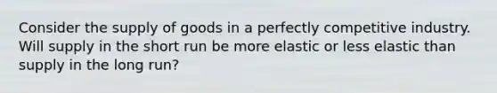 Consider the supply of goods in a perfectly competitive industry. Will supply in the short run be more elastic or less elastic than supply in the long run?