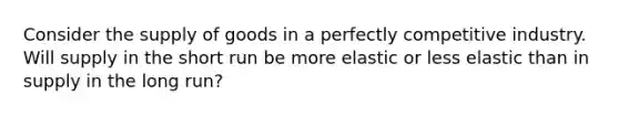 Consider the supply of goods in a perfectly competitive industry. Will supply in the short run be more elastic or less elastic than in supply in the long run?