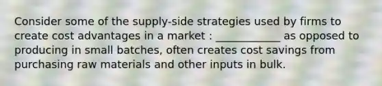 Consider some of the supply-side strategies used by firms to create cost advantages in a market : ____________ as opposed to producing in small batches, often creates cost savings from purchasing raw materials and other inputs in bulk.