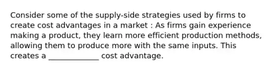 Consider some of the supply-side strategies used by firms to create cost advantages in a market : As firms gain experience making a product, they learn more efficient production methods, allowing them to produce more with the same inputs. This creates a _____________ cost advantage.