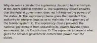 Why do some consider the supremacy clause to be the linchpin of the entire federal system? A. The supremacy clause ensures that the federal government does not infringe on the powers of the states. B. The supremacy clause gives the president the authority to interpret laws so as to maintain the supremacy of the federal system. C. The supremacy clause prevents the national government from expanding its powers beyond those enumerated in the Constitution. D. The supremacy clause is what gives the national government enforceable power over the states.