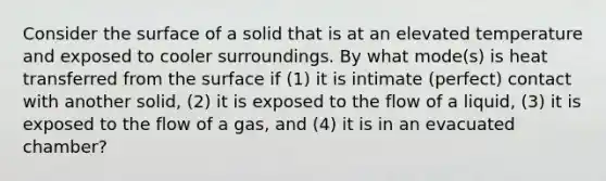 Consider the surface of a solid that is at an elevated temperature and exposed to cooler surroundings. By what mode(s) is heat transferred from the surface if (1) it is intimate (perfect) contact with another solid, (2) it is exposed to the flow of a liquid, (3) it is exposed to the flow of a gas, and (4) it is in an evacuated chamber?