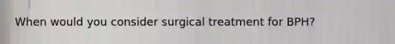 When would you consider surgical treatment for BPH?