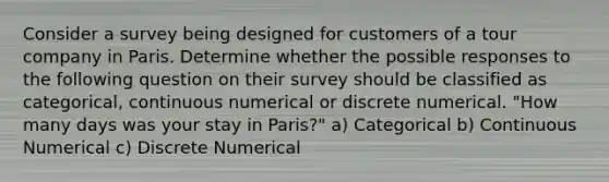 Consider a survey being designed for customers of a tour company in Paris. Determine whether the possible responses to the following question on their survey should be classified as categorical, continuous numerical or discrete numerical. "How many days was your stay in Paris?" a) Categorical b) Continuous Numerical c) Discrete Numerical