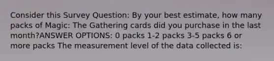 Consider this Survey Question: By your best estimate, how many packs of Magic: The Gathering cards did you purchase in the last month?ANSWER OPTIONS: 0 packs 1-2 packs 3-5 packs 6 or more packs The measurement level of the data collected is: