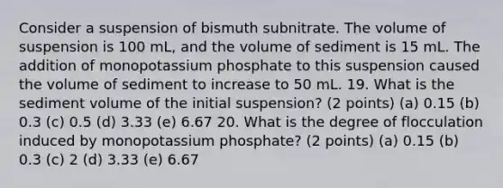 Consider a suspension of bismuth subnitrate. The volume of suspension is 100 mL, and the volume of sediment is 15 mL. The addition of monopotassium phosphate to this suspension caused the volume of sediment to increase to 50 mL. 19. What is the sediment volume of the initial suspension? (2 points) (a) 0.15 (b) 0.3 (c) 0.5 (d) 3.33 (e) 6.67 20. What is the degree of flocculation induced by monopotassium phosphate? (2 points) (a) 0.15 (b) 0.3 (c) 2 (d) 3.33 (e) 6.67