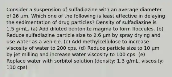 Consider a suspension of sulfadiazine with an average diameter of 26 µm. Which one of the following is least effective in delaying the sedimentation of drug particles? Density of sulfadiazine is 1.5 g/mL. (a) Add diluted bentonite magma to form floccules. (b) Reduce sulfadiazine particle size to 2.6 µm by spray drying and use water as a vehicle. (c) Add methylcellulose to increase viscosity of water to 200 cps. (d) Reduce particle size to 10 µm by jet milling and increase water viscosity to 100 cps. (e) Replace water with sorbitol solution (density: 1.3 g/mL, viscosity: 110 cps)