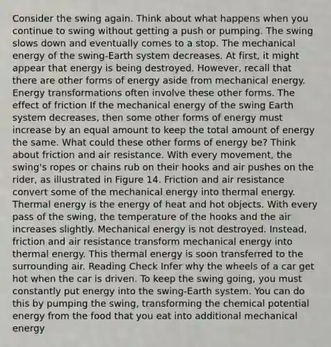 Consider the swing again. Think about what happens when you continue to swing without getting a push or pumping. The swing slows down and eventually comes to a stop. The mechanical energy of the swing-Earth system decreases. At first, it might appear that energy is being destroyed. However, recall that there are other forms of energy aside from mechanical energy. Energy transformations often involve these other forms. The effect of friction If the mechanical energy of the swing Earth system decreases, then some other forms of energy must increase by an equal amount to keep the total amount of energy the same. What could these other forms of energy be? Think about friction and air resistance. With every movement, the swing's ropes or chains rub on their hooks and air pushes on the rider, as illustrated in Figure 14. Friction and air resistance convert some of the mechanical energy into thermal energy. Thermal energy is the energy of heat and hot objects. With every pass of the swing, the temperature of the hooks and the air increases slightly. Mechanical energy is not destroyed. Instead, friction and air resistance transform mechanical energy into thermal energy. This thermal energy is soon transferred to the surrounding air. Reading Check Infer why the wheels of a car get hot when the car is driven. To keep the swing going, you must constantly put energy into the swing-Earth system. You can do this by pumping the swing, transforming the chemical potential energy from the food that you eat into additional mechanical energy