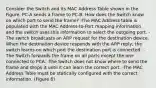 Consider the Switch and its MAC Address Table shown in the Figure. PC-A sends a frame to PC-B. How does the Switch know on which port to send the frame? -The MAC Address table is populated with the MAC Address-to-Port mapping information and the switch uses this information to select the outgoing port. -The switch broadcasts an ARP request for the destination device. When the destination device responds with the ARP reply, the switch learns on which port the destination port is connected. -The Switch forwards the frame on all ports except the one connected to PCA. -The Switch does not know where to send the frame and drops it until it can learn the correct port. -The MAC Address Table must be statically configured with the correct information. (Figure 6)