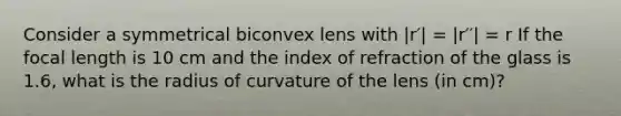 Consider a symmetrical biconvex lens with |r′| = |r′′| = r If the focal length is 10 cm and the index of refraction of the glass is 1.6, what is the radius of curvature of the lens (in cm)?