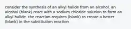 consider the synthesis of an alkyl halide from an alcohol. an alcohol (blank) react with a sodium chloride solution to form an alkyl halide. the reaction requires (blank) to create a better (blank) in the substitution reaction