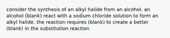 consider the synthesis of an alkyl halide from an alcohol. an alcohol (blank) react with a sodium chloride solution to form an alkyl halide. the reaction requires (blank) to create a better (blank) in the substitution reaction