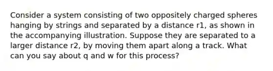 Consider a system consisting of two oppositely charged spheres hanging by strings and separated by a distance r1, as shown in the accompanying illustration. Suppose they are separated to a larger distance r2, by moving them apart along a track. What can you say about q and w for this process?