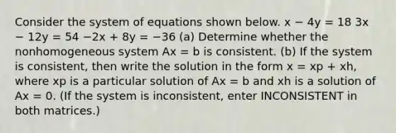 Consider the system of equations shown below. x − 4y = 18 3x − 12y = 54 −2x + 8y = −36 (a) Determine whether the nonhomogeneous system Ax = b is consistent. (b) If the system is consistent, then write the solution in the form x = xp + xh, where xp is a particular solution of Ax = b and xh is a solution of Ax = 0. (If the system is inconsistent, enter INCONSISTENT in both matrices.)