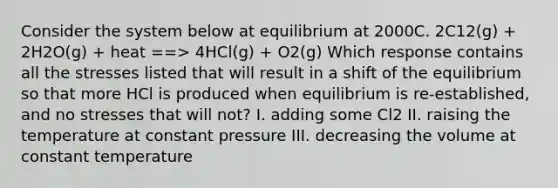 Consider the system below at equilibrium at 2000C. 2C12(g) + 2H2O(g) + heat ==> 4HCl(g) + O2(g) Which response contains all the stresses listed that will result in a shift of the equilibrium so that more HCl is produced when equilibrium is re-established, and no stresses that will not? I. adding some Cl2 II. raising the temperature at constant pressure III. decreasing the volume at constant temperature