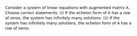 Consider a system of linear equations with augmented matrix A. Choose correct statements: (i) If the echelon form of A has a row of zeros, the system has infinitely many solutions. (ii) If the system has infinitely many solutions, the echelon form of A has a row of zeros.