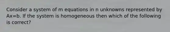 Consider a system of m equations in n unknowns represented by Ax=b. If the system is homogeneous then which of the following is correct?