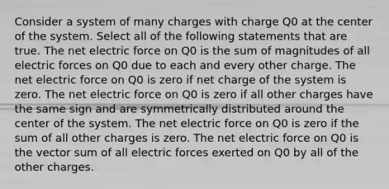 Consider a system of many charges with charge Q0 at the center of the system. Select all of the following statements that are true. The net <a href='https://www.questionai.com/knowledge/kgFsMLEc72-electric-force' class='anchor-knowledge'>electric force</a> on Q0 is the sum of magnitudes of all electric forces on Q0 due to each and every other charge. The net electric force on Q0 is zero if net charge of the system is zero. The net electric force on Q0 is zero if all other charges have the same sign and are symmetrically distributed around the center of the system. The net electric force on Q0 is zero if the sum of all other charges is zero. The net electric force on Q0 is the vector sum of all electric forces exerted on Q0 by all of the other charges.