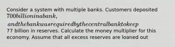 Consider a system with multiple banks. Customers deposited ⁢700 billion in a bank, and the bank was required by the central bank to keep⁢77 billion in reserves. Calculate the money multiplier for this economy. Assume that all excess reserves are loaned out