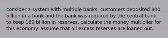 consider a system with multiple banks. customers deposited 800 billion in a bank and the bank was required by the central bank to keep 160 billion in reserves. calculate the money multiplier for this economy. assume that all excess reserves are loaned out.