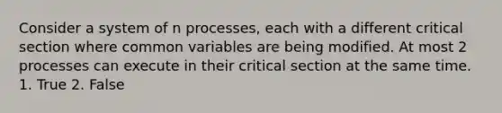 Consider a system of n processes, each with a different critical section where common variables are being modified. At most 2 processes can execute in their critical section at the same time. 1. True 2. False