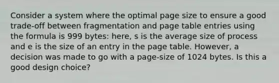 Consider a system where the optimal page size to ensure a good trade-off between fragmentation and page table entries using the formula is 999 bytes: here, s is the average size of process and e is the size of an entry in the page table. However, a decision was made to go with a page-size of 1024 bytes. Is this a good design choice?