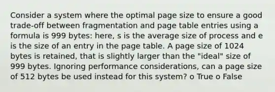 Consider a system where the optimal page size to ensure a good trade-off between fragmentation and page table entries using a formula is 999 bytes: here, s is the average size of process and e is the size of an entry in the page table. A page size of 1024 bytes is retained, that is slightly larger than the "ideal" size of 999 bytes. Ignoring performance considerations, can a page size of 512 bytes be used instead for this system? o True o False