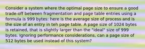 Consider a system where the optimal page size to ensure a good trade-off between fragmentation and page table entries using a formula is 999 bytes: here is the average size of process and is the size of an entry in teh page table. A page size of 1024 bytes is retained, that is slightly larger than the "ideal" size of 999 bytes. Ignoring performance considerations, can a page size of 512 bytes be used instead of this system?