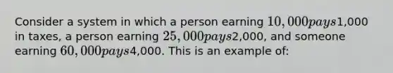 Consider a system in which a person earning 10,000 pays1,000 in taxes, a person earning 25,000 pays2,000, and someone earning 60,000 pays4,000. This is an example of: