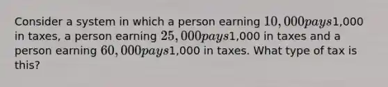 Consider a system in which a person earning 10,000 pays1,000 in taxes, a person earning 25,000 pays1,000 in taxes and a person earning 60,000 pays1,000 in taxes. What type of tax is this?