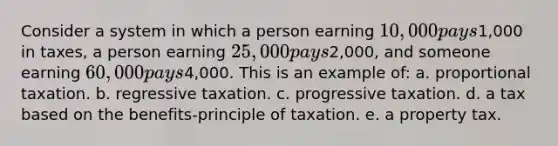 ​Consider a system in which a person earning 10,000 pays1,000 in taxes, a person earning 25,000 pays2,000, and someone earning 60,000 pays4,000. This is an example of: a. ​proportional taxation. b. ​regressive taxation. c. ​progressive taxation. d. ​a tax based on the benefits-principle of taxation. e. ​a property tax.