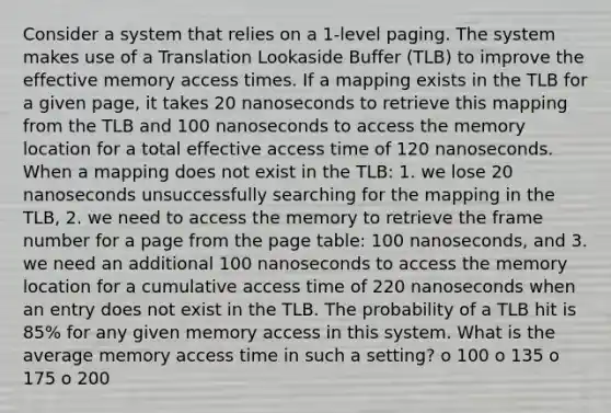 Consider a system that relies on a 1-level paging. The system makes use of a Translation Lookaside Buffer (TLB) to improve the effective memory access times. If a mapping exists in the TLB for a given page, it takes 20 nanoseconds to retrieve this mapping from the TLB and 100 nanoseconds to access the memory location for a total effective access time of 120 nanoseconds. When a mapping does not exist in the TLB: 1. we lose 20 nanoseconds unsuccessfully searching for the mapping in the TLB, 2. we need to access the memory to retrieve the frame number for a page from the page table: 100 nanoseconds, and 3. we need an additional 100 nanoseconds to access the memory location for a cumulative access time of 220 nanoseconds when an entry does not exist in the TLB. The probability of a TLB hit is 85% for any given memory access in this system. What is the average memory access time in such a setting? o 100 o 135 o 175 o 200