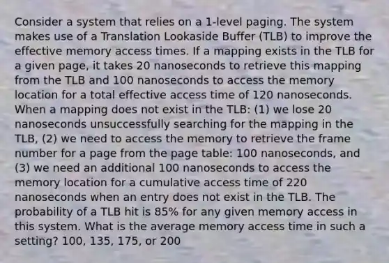 Consider a system that relies on a 1-level paging. The system makes use of a Translation Lookaside Buffer (TLB) to improve the effective memory access times. If a mapping exists in the TLB for a given page, it takes 20 nanoseconds to retrieve this mapping from the TLB and 100 nanoseconds to access the memory location for a total effective access time of 120 nanoseconds. When a mapping does not exist in the TLB: (1) we lose 20 nanoseconds unsuccessfully searching for the mapping in the TLB, (2) we need to access the memory to retrieve the frame number for a page from the page table: 100 nanoseconds, and (3) we need an additional 100 nanoseconds to access the memory location for a cumulative access time of 220 nanoseconds when an entry does not exist in the TLB. The probability of a TLB hit is 85% for any given memory access in this system. What is the average memory access time in such a setting? 100, 135, 175, or 200