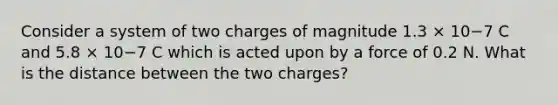 Consider a system of two charges of magnitude 1.3 × 10−7 C and 5.8 × 10−7 C which is acted upon by a force of 0.2 N. What is the distance between the two charges?