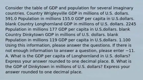 Consider the table of GDP and population for several imaginary countries. Country Wrigleyville GDP in millions of U.S. dollars. 591.0 Population in millions 155.0 GDP per capita in U.S.dollars. blank Country Longhornland GDP in millions of U.S. dollars. 2245 Population in millions 177 GDP per capita in U.S.dollars. blank Country Dinkytown GDP in millions of U.S. dollars. blank Population in millions 119 GDP per capita in U.S.dollars. 1.100 Using this information, please answer the questions. If there is not enough information to answer a question, please enter −11. A. What is the GDP per capita of Longhornland in U.S. dollars? Express your answer rounded to one decimal place. B. What is the GDP of Dinkytown in millions of U.S. dollars? Express your answer rounded to one decimal place.