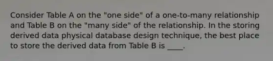 Consider Table A on the "one side" of a one-to-many relationship and Table B on the "many side" of the relationship. In the storing derived data physical database design technique, the best place to store the derived data from Table B is ____.