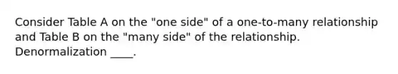 Consider Table A on the "one side" of a one-to-many relationship and Table B on the "many side" of the relationship. Denormalization ____.