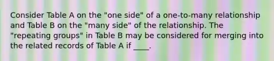 Consider Table A on the "one side" of a one-to-many relationship and Table B on the "many side" of the relationship. The "repeating groups" in Table B may be considered for merging into the related records of Table A if ____.