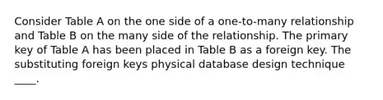 Consider Table A on the one side of a one-to-many relationship and Table B on the many side of the relationship. The primary key of Table A has been placed in Table B as a foreign key. The substituting foreign keys physical database design technique ____.