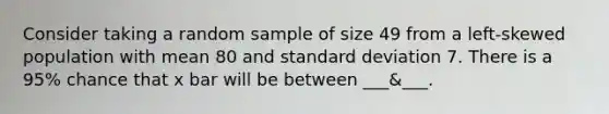 Consider taking a random sample of size 49 from a left-skewed population with mean 80 and standard deviation 7. There is a 95% chance that x bar will be between ___&___.