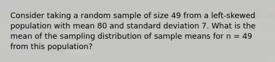 Consider taking a random sample of size 49 from a left-skewed population with mean 80 and standard deviation 7. What is the mean of the sampling distribution of sample means for n = 49 from this population?