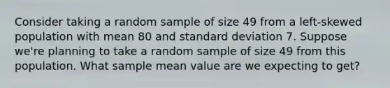 Consider taking a random sample of size 49 from a left-skewed population with mean 80 and standard deviation 7. Suppose we're planning to take a random sample of size 49 from this population. What sample mean value are we expecting to get?