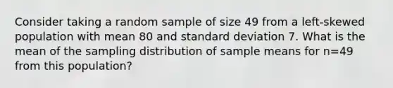 Consider taking a random sample of size 49 from a left-skewed population with mean 80 and standard deviation 7. What is the mean of the sampling distribution of sample means for n=49 from this population?