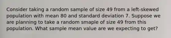 Consider taking a random sample of size 49 from a left-skewed population with mean 80 and standard deviation 7. Suppose we are planning to take a random smaple of size 49 from this population. What sample mean value are we expecting to get?