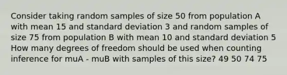 Consider taking random samples of size 50 from population A with mean 15 and standard deviation 3 and random samples of size 75 from population B with mean 10 and standard deviation 5 How many degrees of freedom should be used when counting inference for muA - muB with samples of this size? 49 50 74 75