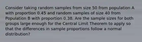 Consider taking random samples from size 50 from population A with proportion 0.45 and random samples of size 40 from Population B with proportion 0.38. Are the sample sizes for both groups large enough for the Central Limit Theorem to apply so that the differences in sample proportions follow a normal distribution?