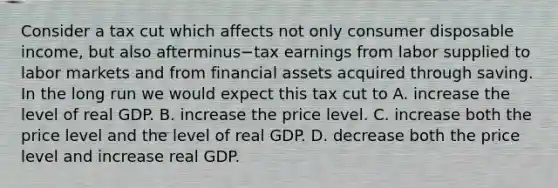 Consider a tax cut which affects not only consumer disposable​ income, but also afterminus−tax earnings from labor supplied to labor markets and from financial assets acquired through saving. In the long run we would expect this tax cut to A. increase the level of real GDP. B. increase the price level. C. increase both the price level and the level of real GDP. D. decrease both the price level and increase real GDP.